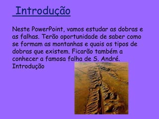 Introdução
Neste PowerPoint, vamos estudar as dobras e
as falhas. Terão oportunidade de saber como
se formam as montanhas e quais os tipos de
dobras que existem. Ficarão também a
conhecer a famosa falha de S. André.
Introdução
 