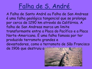 Falha de S. André
A Falha de Santo André ou Falha de San Andreas
é uma falha geológica tangencial que se prolonga
por cerca de 1290 km através da Califórnia. A
falha de San Andreas marca um limite
transformante entre a Placa do Pacífico e a Placa
Norte-Americana. É uma falha famosa por ter
produzido terramoto grandes e
devastadores, como o terramoto de São Francisco
de 1906 que destruiu a cidade.
 