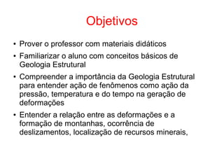 Objetivos
● Prover o professor com materiais didáticos
● Familiarizar o aluno com conceitos básicos de
Geologia Estrutural
● Compreender a importância da Geologia Estrutural
para entender ação de fenômenos como ação da
pressão, temperatura e do tempo na geração de
deformações
● Entender a relação entre as deformações e a
formação de montanhas, ocorrência de
deslizamentos, localização de recursos minerais,
 