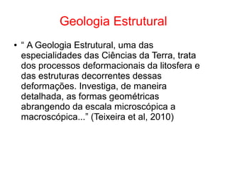 Geologia Estrutural
● “ A Geologia Estrutural, uma das
especialidades das Ciências da Terra, trata
dos processos deformacionais da litosfera e
das estruturas decorrentes dessas
deformações. Investiga, de maneira
detalhada, as formas geométricas
abrangendo da escala microscópica a
macroscópica...” (Teixeira et al, 2010)
 