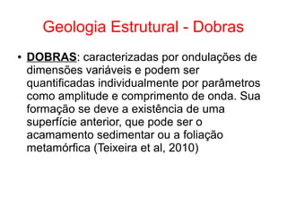 Geologia Estrutural - Dobras
● DOBRAS:: caracterizadas por ondulações de
dimensões variáveis e podem ser
quantificadas individualmente por parâmetros
como amplitude e comprimento de onda. Sua
formação se deve a existência de uma
superfície anterior, que pode ser o
acamamento sedimentar ou a foliação
metamórfica (Teixeira et al, 2010)
 