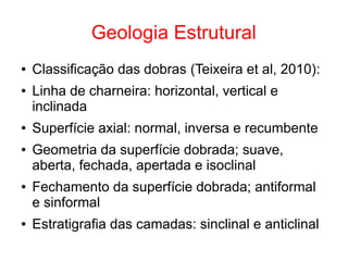 Geologia Estrutural
● Classificação das dobras (Teixeira et al, 2010):
● Linha de charneira: horizontal, vertical e
inclinada
● Superfície axial: normal, inversa e recumbente
● Geometria da superfície dobrada; suave,
aberta, fechada, apertada e isoclinal
● Fechamento da superfície dobrada; antiformal
e sinformal
● Estratigrafia das camadas: sinclinal e anticlinal
 