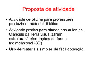 Proposta de atividade
● Atividade de oficina para professores
produzirem material didático
● Atividade prática para alunos nas aulas de
Ciências da Terra visualizarem
estruturas/deformações de forma
tridimensional (3D)
● Uso de materiais simples de fácil obtenção
 