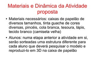Materiais e Dinâmica da Atividade
proposta
● Materiais necessários: caixas de papelão de
diversos tamanhos, tinta guache de cores
diversas, pincéis, cola branca, tesoura, lápis,
tecido branco (camiseta velha)
● Alunos: numa etapa anterior a atividade em si,
serão sorteadas uma estrutura diferente para
cada aluno que deverá pesquisar o modelo e
reproduzi-lo em 3D na caixa de papelão
 