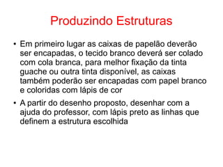 Produzindo Estruturas
● Em primeiro lugar as caixas de papelão deverão
ser encapadas, o tecido branco deverá ser colado
com cola branca, para melhor fixação da tinta
guache ou outra tinta disponível, as caixas
também poderão ser encapadas com papel branco
e coloridas com lápis de cor
● A partir do desenho proposto, desenhar com a
ajuda do professor, com lápis preto as linhas que
definem a estrutura escolhida
 
