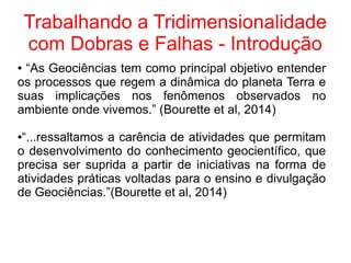 Trabalhando a Tridimensionalidade
com Dobras e Falhas - Introdução
● “As Geociências tem como principal objetivo entender
os processos que regem a dinâmica do planeta Terra e
suas implicações nos fenômenos observados no
ambiente onde vivemos.” (Bourette et al, 2014)
●“...ressaltamos a carência de atividades que permitam
o desenvolvimento do conhecimento geocientífico, que
precisa ser suprida a partir de iniciativas na forma de
atividades práticas voltadas para o ensino e divulgação
de Geociências.”(Bourette et al, 2014)
 