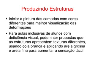 Produzindo Estruturas
● Iniciar a pintura das camadas com cores
diferentes para melhor visualização das
deformações
● Para aulas inclusivas de alunos com
deficiência visual, podem ser propostas que
as estruturas apresentem texturas diferentes,
usando cola branca e aplicando areia grossa
e areia fina para aumentar a sensação táctil
 