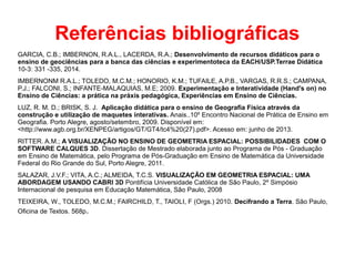 Referências bibliográficas
GARCIA, C.B.; IMBERNON, R.A.L., LACERDA, R.A.; Desenvolvimento de recursos didáticos para o
ensino de geociências para a banca das ciências e experimentoteca da EACH/USP.Terrae Didática
10-3: 331 -335, 2014.
IMBERNONM R.A.L.; TOLEDO, M.C.M.; HONORIO, K.M.; TUFAILE, A.P.B., VARGAS, R.R.S.; CAMPANA,
P.J.; FALCONI, S.; INFANTE-MALAQUIAS, M.E; 2009. Experimentação e Interatividade (Hand's on) no
Ensino de Ciências: a prática na práxis pedagógica, Experiências em Ensino de Ciências.
LUZ, R. M. D.; BRISK, S. J. Aplicação didática para o ensino de Geografia Física através da
construção e utilização de maquetes interativas. Anais..10º Encontro Nacional de Prática de Ensino em
Geografia. Porto Alegre, agosto/setembro, 2009. Disponível em:
<http://www.agb.org.br/XENPEG/artigos/GT/GT4/tc4%20(27).pdf>. Acesso em: junho de 2013.
RITTER. A.M.; A VISUALIZAÇÃO NO ENSINO DE GEOMETRIA ESPACIAL: POSSIBILIDADES COM O
SOFTWARE CALQUES 3D. Dissertação de Mestrado elaborada junto ao Programa de Pós - Graduação
em Ensino de Matemática, pelo Programa de Pós-Graduação em Ensino de Matemática da Universidade
Federal do Rio Grande do Sul, Porto Alegre, 2011.
SALAZAR, J.V.F.; VITA, A.C.; ALMEIDA, T.C.S. VISUALIZAÇÃO EM GEOMETRIA ESPACIAL: UMA
ABORDAGEM USANDO CABRI 3D Pontifícia Universidade Católica de São Paulo, 2º Simpósio
Internacional de pesquisa em Educação Matemática, São Paulo, 2008
TEIXEIRA, W., TOLEDO, M.C.M.; FAIRCHILD, T., TAIOLI, F (Orgs.) 2010. Decifrando a Terra. São Paulo,
Oficina de Textos. 568p.
 