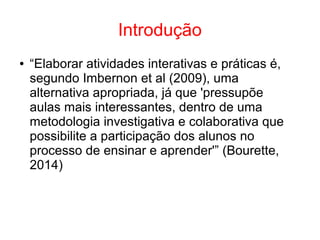 Introdução
● “Elaborar atividades interativas e práticas é,
segundo Imbernon et al (2009), uma
alternativa apropriada, já que 'pressupõe
aulas mais interessantes, dentro de uma
metodologia investigativa e colaborativa que
possibilite a participação dos alunos no
processo de ensinar e aprender'” (Bourette,
2014)
 