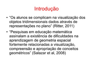 Introdução
● “Os alunos se complicam na visualização dos
objetos tridimensionais dados através de
representações no plano” (Ritter, 2011)
● “Pesquisas em educação matemática
assinalam a existência de dificuldades na
aprendizagem de geometria espacial
fortemente relacionadas a visualização,
compreensão e apropriação de conceitos
geométricos” (Salazar et al, 2008)
 