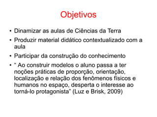 Objetivos
● Dinamizar as aulas de Ciências da Terra
● Produzir material didático contextualizado com a
aula
● Participar da construção do conhecimento
● “ Ao construir modelos o aluno passa a ter
noções práticas de proporção, orientação,
localização e relação dos fenômenos físicos e
humanos no espaço, desperta o interesse ao
torná-lo protagonista” (Luz e Brisk, 2009)
 