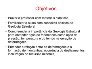 Objetivos
● Prover o professor com materiais didáticos
● Familiarizar o aluno com conceitos básicos de
Geologia Estrutural
● Compreender a importância da Geologia Estrutural
para entender ação de fenômenos como ação da
pressão, temperatura e do tempo na geração de
deformações
● Entender a relação entre as deformações e a
formação de montanhas, ocorrência de deslizamentos,
localização de recursos minerais,
 