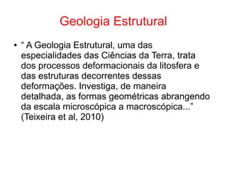 Geologia Estrutural
● “ A Geologia Estrutural, uma das
especialidades das Ciências da Terra, trata
dos processos deformacionais da litosfera e
das estruturas decorrentes dessas
deformações. Investiga, de maneira
detalhada, as formas geométricas abrangendo
da escala microscópica a macroscópica...”
(Teixeira et al, 2010)
 