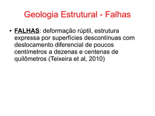 Geologia Estrutural - Falhas
● FALHAS: deformação rúptil, estrutura
expressa por superfícies descontínuas com
deslocamento diferencial de poucos
centímetros a dezenas e centenas de
quilômetros (Teixeira et al, 2010)
 