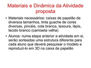 Materiais e Dinâmica da Atividade
proposta
● Materiais necessários: caixas de papelão de
diversos tamanhos, tinta guache de cores
diversas, pincéis, cola branca, tesoura, lápis,
tecido branco (camiseta velha)
● Alunos: numa etapa anterior a atividade em si,
serão sorteadas uma estrutura diferente para
cada aluno que deverá pesquisar o modelo e
reproduzi-lo em 3D na caixa de papelão
 