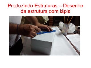 Produzindo Estruturas – Desenho
da estrutura com lápis
 