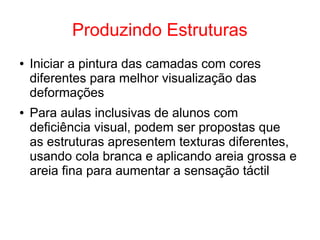 Produzindo Estruturas
● Iniciar a pintura das camadas com cores
diferentes para melhor visualização das
deformações
● Para aulas inclusivas de alunos com
deficiência visual, podem ser propostas que
as estruturas apresentem texturas diferentes,
usando cola branca e aplicando areia grossa e
areia fina para aumentar a sensação táctil
 