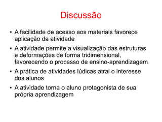 Discussão
● A facilidade de acesso aos materiais favorece
aplicação da atividade
● A atividade permite a visualização das estruturas
e deformações de forma tridimensional,
favorecendo o processo de ensino-aprendizagem
● A prática de atividades lúdicas atrai o interesse
dos alunos
● A atividade torna o aluno protagonista de sua
própria aprendizagem
 