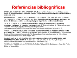 Referências bibliográficas
GARCIA, C.B.; IMBERNON, R.A.L., LACERDA, R.A.; Desenvolvimento de recursos didáticos para o
ensino de geociências para a banca das ciências e experimentoteca da EACH/USP.Terrae Didática 10-
3: 331 -335, 2014.
IMBERNONM R.A.L.; TOLEDO, M.C.M.; HONORIO, K.M.; TUFAILE, A.P.B., VARGAS, R.R.S.; CAMPANA,
P.J.; FALCONI, S.; INFANTE-MALAQUIAS, M.E; 2009. Experimentação e Interatividade (Hand's on) no
Ensino de Ciências: a prática na práxis pedagógica, Experiências em Ensino de Ciências.
LUZ, R. M. D.; BRISK, S. J. Aplicação didática para o ensino de Geografia Física através da
construção e utilização de maquetes interativas. Anais..10º Encontro Nacional de Prática de Ensino em
Geografia. Porto Alegre, agosto/setembro, 2009. Disponível em:
<http://www.agb.org.br/XENPEG/artigos/GT/GT4/tc4%20(27).pdf>. Acesso em: junho de 2013.
RITTER. A.M.; A VISUALIZAÇÃO NO ENSINO DE GEOMETRIA ESPACIAL: POSSIBILIDADES COM O
SOFTWARE CALQUES 3D. Dissertação de Mestrado elaborada junto ao Programa de Pós - Graduação em
Ensino de Matemática, pelo Programa de Pós-Graduação em Ensino de Matemática da Universidade
Federal do Rio Grande do Sul, Porto Alegre, 2011.
SALAZAR, J.V.F.; VITA, A.C.; ALMEIDA, T.C.S. VISUALIZAÇÃO EM GEOMETRIA ESPACIAL: UMA
ABORDAGEM USANDO CABRI 3D Pontifícia Universidade Católica de São Paulo, 2º Simpósio
Internacional de pesquisa em Educação Matemática, São Paulo, 2008
TEIXEIRA, W., TOLEDO, M.C.M.; FAIRCHILD, T., TAIOLI, F (Orgs.) 2010. Decifrando a Terra. São Paulo,
Oficina de Textos. 568p.
 