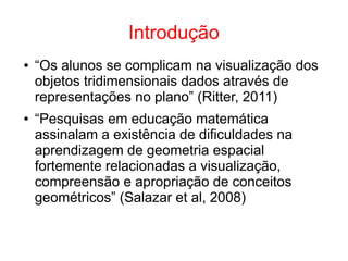 Introdução
● “Os alunos se complicam na visualização dos
objetos tridimensionais dados através de
representações no plano” (Ritter, 2011)
● “Pesquisas em educação matemática
assinalam a existência de dificuldades na
aprendizagem de geometria espacial
fortemente relacionadas a visualização,
compreensão e apropriação de conceitos
geométricos” (Salazar et al, 2008)
 