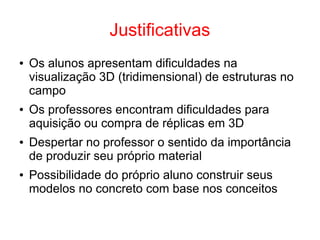 Justificativas
● Os alunos apresentam dificuldades na
visualização 3D (tridimensional) de estruturas no
campo
● Os professores encontram dificuldades para
aquisição ou compra de réplicas em 3D
● Despertar no professor o sentido da importância
de produzir seu próprio material
● Possibilidade do próprio aluno construir seus
modelos no concreto com base nos conceitos
 