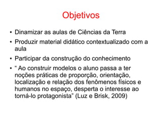 Objetivos
● Dinamizar as aulas de Ciências da Terra
● Produzir material didático contextualizado com a
aula
● Participar da construção do conhecimento
● “ Ao construir modelos o aluno passa a ter
noções práticas de proporção, orientação,
localização e relação dos fenômenos físicos e
humanos no espaço, desperta o interesse ao
torná-lo protagonista” (Luz e Brisk, 2009)
 