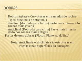  Dobras definição: Curvaturas em camadas de rochas
 Tipos: sinclinais e anticlinais
  Sinclinal (dobrada para baixo) Parte mais interna são
  rochas mais jovens
  Anticlinal (Dobrada para cima) Parte mais interna
  dado por rochas mais antigas
Partes de uma dobras (Flacos, Plano axial, Eixo)

    Nota: Anticlinais e sinclinais são estruturas em
          rochas e não superfícies da paisagem
 