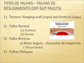 1) Termos: Hanging wall (capa) and footwall (lapa)

2) Falha Normal
          (a) Grabens
          (b) Horsts
3) Falha Reversa
          a) Baixo ângulo - chamadas de empurrão
            ( Thrust faults)
4) Falhas Obliquas
 