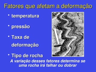Fatores que afetam a deformação
Fatores que afetam a deformação
• temperatura
temperatura
• pressão
pressão
• Taxa de
Taxa de
deformação
deformação
• Tipo de rocha
Tipo de rocha
A variação desses fatores determina se
uma rocha irá falhar ou dobrar
 