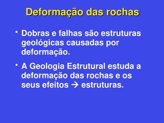 Deformação das rochas
Deformação das rochas
• Dobras e falhas são estruturas
geológicas causadas por
deformação.
• A Geologia Estrutural estuda a
deformação das rochas e os
seus efeitos  estruturas.
 