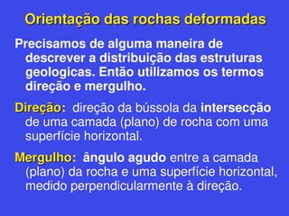 Orientação das rochas deformadas
Orientação das rochas deformadas
Precisamos de alguma maneira de
descrever a distribuição das estruturas
geologicas. Então utilizamos os termos
direção e mergulho.
Direção
Direção: direção da bússola da intersecção
de uma camada (plano) de rocha com uma
superfície horizontal.
Mergulho
Mergulho: ângulo agudo entre a camada
(plano) da rocha e uma superfície horizontal,
medido perpendicularmente à direção.
 