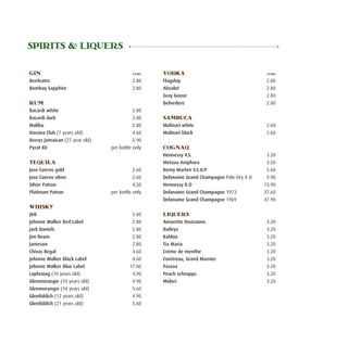 SPIRITS & LIQUERS

GIN	                                       Euro    VODKA	                                     Euro

Beefeater	                                 2.80    Flagship	                                  2.80
Bombay Sapphire	                           2.80    Absolut	                                   2.80
                                                   Gray Goose	                                2.80
RUM	                                               Belvedere	                                 2.80
Bacardi white	                              2.80
Bacardi dark	                               2.80   SAMBUCA
Malibu	                                     2.80   Molinari white	                            2.60
Havana Club (7 years old)	                  4.60   Molinari black	                            2.60
Berrys Jamaican (27 year old)	              5.90
Pyrat XO 	                       per bottle only   COGNAQ
                                                   Hennessy V.S.	                             3.20
TEQUILA                                            Metaxa Amphora	                            3.20
Jose Cuervo gold	                           2.60   Remy Marten V.S.O.P	                       5.60
Jose Cuervo silver	                         2.60   Delanaine Grand Champagne Pale-Dry X.O	    9.90
Silver Patron	                              4,50   Hennessy X.O	                             13.90
Platinum Patron	                 per bottle only   Delanaine Grand Champagne 1973 	          37.60
                                                   Delanaine Grand Champagne 1969 	          47.90
WHISKY
J&B	                                       2.80    LIQUERS
Johnnie Walker Red Label	                  2.80    Amaretto Disoranno	                        3.20
Jack Daniels 	                             2.80    Baileys	                                   3.20
Jim Beam             	                     2.80    Kahlúa	                                    3.20
Jameson	                                   2.80    Tia Maria	                                 3.20
Chivas Regal	                              4.60    Créme de menthe	                           3.20
Johnnie Walker Black Label	                4.60    Cointreau, Grand Marnier	                  3.20
Johnnie Walker Blue Label	                17.00    Passoa	                                    3.20
Laphroiag (10 years old)	                  4.90    Peach schnapps	                            3.20
Glenmorangie (10 years old)	               4.90    Midori	                                    3.20
Glenmorangie (18 years old)	               5.60
Glenfiddich (12 years old)	                4.90
Glenfiddich (21 years old)	                5.60
 