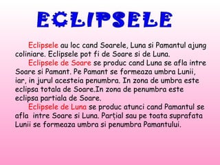 Eclipsele au loc cand Soarele, Luna si Pamantul ajung
coliniare. Eclipsele pot fi de Soare si de Luna.
     Eclipsele de Soare se produc cand Luna se afla intre
Soare si Pamant. Pe Pamant se formeaza umbra Lunii,
iar, in jurul acesteia penumbra. In zona de umbra este
eclipsa totala de Soare.In zona de penumbra este
eclipsa partiala de Soare.
     Eclipsele de Luna se produc atunci cand Pamantul se
afla intre Soare si Luna. Parțial sau pe toata suprafata
Lunii se formeaza umbra si penumbra Pamantului.
 