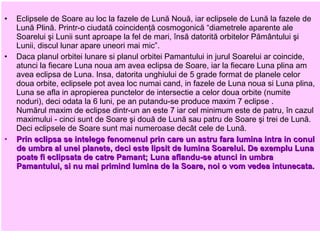 •   Eclipsele de Soare au loc la fazele de Lună Nouă, iar eclipsele de Lună la fazele de
    Lună Plină. Printr-o ciudată coincidenţă cosmogonică “diametrele aparente ale
    Soarelui şi Lunii sunt aproape la fel de mari, însă datorită orbitelor Pământului şi
    Lunii, discul lunar apare uneori mai mic”.
•   Daca planul orbitei lunare si planul orbitei Pamantului in jurul Soarelui ar coincide,
    atunci la fiecare Luna noua am avea eclipsa de Soare, iar la fiecare Luna plina am
    avea eclipsa de Luna. Insa, datorita unghiului de 5 grade format de planele celor
    doua orbite, eclipsele pot avea loc numai cand, in fazele de Luna noua si Luna plina,
    Luna se afla in apropierea punctelor de intersectie a celor doua orbite (numite
    noduri), deci odata la 6 luni, pe an putandu-se produce maxim 7 eclipse .
    Numărul maxim de eclipse dintr-un an este 7 iar cel minimum este de patru, în cazul
    maximului - cinci sunt de Soare şi două de Lună sau patru de Soare şi trei de Lună.
    Deci eclipsele de Soare sunt mai numeroase decât cele de Lună.
•   Prin eclipsa se intelege fenomenul prin care un astru fara lumina intra in conul
    de umbra al unei planete, deci este lipsit de lumina Soarelui. De exemplu Luna
    poate fi eclipsata de catre Pamant; Luna aflandu-se atunci in umbra
    Pamantului, si nu mai primind lumina de la Soare, noi o vom vedea intunecata.
 