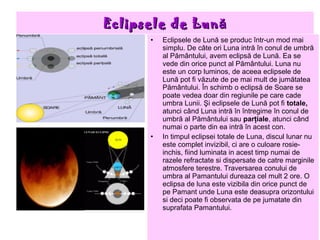 Eclipsele de Lună
      •   Eclipsele de Lună se produc într-un mod mai
          simplu. De câte ori Luna intră în conul de umbră
          al Pământului, avem eclipsă de Lună. Ea se
          vede din orice punct al Pământului. Luna nu
          este un corp luminos, de aceea eclipsele de
          Lună pot fi văzute de pe mai mult de jumătatea
          Pământului. În schimb o eclipsă de Soare se
          poate vedea doar din regiunile pe care cade
          umbra Lunii. Şi eclipsele de Lună pot fi totale,
          atunci când Luna intră în întregime în conul de
          umbră al Pământului sau parţiale, atunci când
          numai o parte din ea intră în acest con.
      •   In timpul eclipsei totale de Luna, discul lunar nu
          este complet invizibil, ci are o culoare rosie-
          inchis, fiind luminata in acest timp numai de
          razele refractate si dispersate de catre marginile
          atmosfere terestre. Traversarea conului de
          umbra al Pamantului dureaza cel mult 2 ore. O
          eclipsa de luna este vizibila din orice punct de
          pe Pamant unde Luna este deasupra orizontului
          si deci poate fi observata de pe jumatate din
          suprafata Pamantului.
 