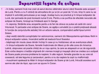 Supersti ţ ii legate de eclipse
•   - în India, oamenii încă mai cred că aerul devine vătămător atunci când Soarele este acoperit
    de Lună. Pentru a nu fi otrăviţi de atmosfera din jur ei ţin un post de 12 ore, timp în care nu se
    implică în activităţi periculoase şi se roagă. Acelaşi lucru se practică şi în timpul eclipselor de
    Lună, dar perioada de post durează numai 9 ore. Pentru a se purifica de efectele necurate ale
    eclipsei de Soare, hinduşii se îmbăiază apoi în Gange.
    - în Japonia, fântânile erau acoperite pentru a le feri de otrava ce putea să cadă din cerul
    întunecat. În perioada unei eclipse de Soare, se agăţa o amuletă (cu o piatră preţioasă aleasă
    în funcţie de conjuncturile astrale) într-un arbore sakura, compensând astfel lipsa luminii
    Solare.
    - deşi vestiţi datorită cunoştinţelor lor astronomice, oamenii din Mesopotamia aprindeau făclii in
    timpul eclipselor solare, încercând astfel să readucă focul Soarelui.
    - băştinaşii din insula Jawa rămân închişi în case şi nu îndrăznesc să se aventureze afară.
    - în timpul eclipselor de Soare, femeile însărcinate din Mexic şi din alte zone din America
    Latină, obişnuiesc să poarte chiloţi de un roşu aprins, la care se ataşează un ac de siguranţă.
    Este vorba despre o tradiţie originară din vremea incaşă şi mayaşă când se credea ca o eclipsă
    de Soare poate provoca probleme la naştere; în alte regiuni, femeile gravide nu au voie să
    cosească, să taie legume şi zarzavaturi, pentru a nu da naştere la copii cu malformaţii.
    - musulmanii apelează la Allah în timpul eclipselor de Soare şi de Lună, întrucât acestea sunt
    semne ale zilei de Apoi, aşa cum se spune în Coran.
 