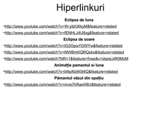 Hiperlinkuri
                               Eclipsa de luna
•http://www.youtube.com/watch?v=W-yibfJKkyM&feature=related
•http://www.youtube.com/watch?v=fENHLJ4U6xg&feature=related
                               Eclipsa de soare
•http://www.youtube.com/watch?v=lG3OpwYDWYw&feature=related
•http://www.youtube.com/watch?v=MWBmKQRQsks&feature=related
•http://www.youtube.com/watch?NR=1&feature=fvwp&v=dqreLkR0MoM
                          Animație pamantul si luna
•http://www.youtube.com/watch?v=bNpKbIK5l4Q&feature=related
                          Pămantul văzut din spațiu
•http://www.youtube.com/watch?v=mve7hRaoH8U&feature=related
 