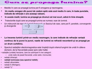 •   Mediile în care se propagă lumina pot fi omogene şi neomogene.
•    Un mediu omogen din punct de vedere optic este acel mediu în care, în toate punctele,
    indicele de refracţie n are aceeaşi valoare.
•    In aceste medii, lumina se propagă pe drumul cel mai scurt, adică în linie dreaptă.
•    Traiectoriile după care se propagă lumina se numesc raze de lumină.
•   Un mănunchi de raze de lumină formează un fascicul de raze, care pot fi: paralele, convergente
    şi divergente




•   La trecerea luminii printr-un mediu neomogen, la care indicele de refracţie variază
    continuu de la punct la punct, razele de lumină se refractă necontenit şi se propagă pe
    un drum curbiliniu.
•   Spectrul radiaţiilor electromagnetice este împărţit după criteriul lungimii de undă în câteva
    domenii, de la frecvenţele joase spre cele înalte:
• radiaţiile (undele) herziene, care se subîmpart în trei categorii:
       – unde radio de joasă frecvenţă; unde radio; microunde;
•    radiaţii infraroşii;
•    radiaţii luminoase (sau spectrul vizibil);
•    radiaţii ultraviolete;
•    radiaţii X (Röntgen);
•    radiaţii "γ".
 