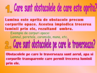 Lumina este oprita de obstacole precum
corpurile opace. Acestea impiedica trecerea
luminii prin ele, rezultand umbra.
  Exemple de corpuri opace:
  Lemnul, peretele, caramida, mana, etc.




Obstacolele pe care le traverseaza sunt aerul, apa si
corpurile transparente care permit trecerea luminii
prin ele.
 