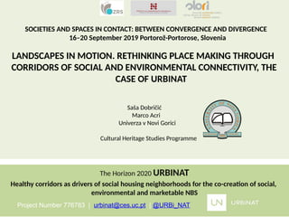 SOCIETIES AND SPACES IN CONTACT: BETWEEN CONVERGENCE AND DIVERGENCE
16–20 September 2019 Portorož-Portorose, Slovenia
LANDSCAPES IN MOTION. RETHINKING PLACE MAKING THROUGH
CORRIDORS OF SOCIAL AND ENVIRONMENTAL CONNECTIVITY, THE
CASE OF URBINAT
Saša Dobričić
Marco Acri
Univerza v Novi Gorici
Cultural Heritage Studies Programme
The Horizon 2020 URBINAT
Healthy corridors as drivers of social housing neighborhoods for the co-creation of social,
environmental and marketable NBS
Project Number 776783 | urbinat@ces.uc.pt | @URBi_NAT
 