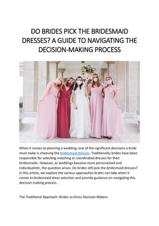 DO BRIDES PICK THE BRIDESMAID
DRESSES? A GUIDE TO NAVIGATING THE
DECISION-MAKING PROCESS
When it comes to planning a wedding, one of the significant decisions a bride
must make is choosing the bridesmaid dresses. Traditionally, brides have been
responsible for selecting matching or coordinated dresses for their
bridesmaids. However, as weddings become more personalized and
individualistic, the question arises: Do brides still pick the bridesmaid dresses?
In this article, we explore the various approaches brides can take when it
comes to bridesmaid dress selection and provide guidance on navigating this
decision-making process.
The Traditional Approach: Brides as Dress Decision Makers
 