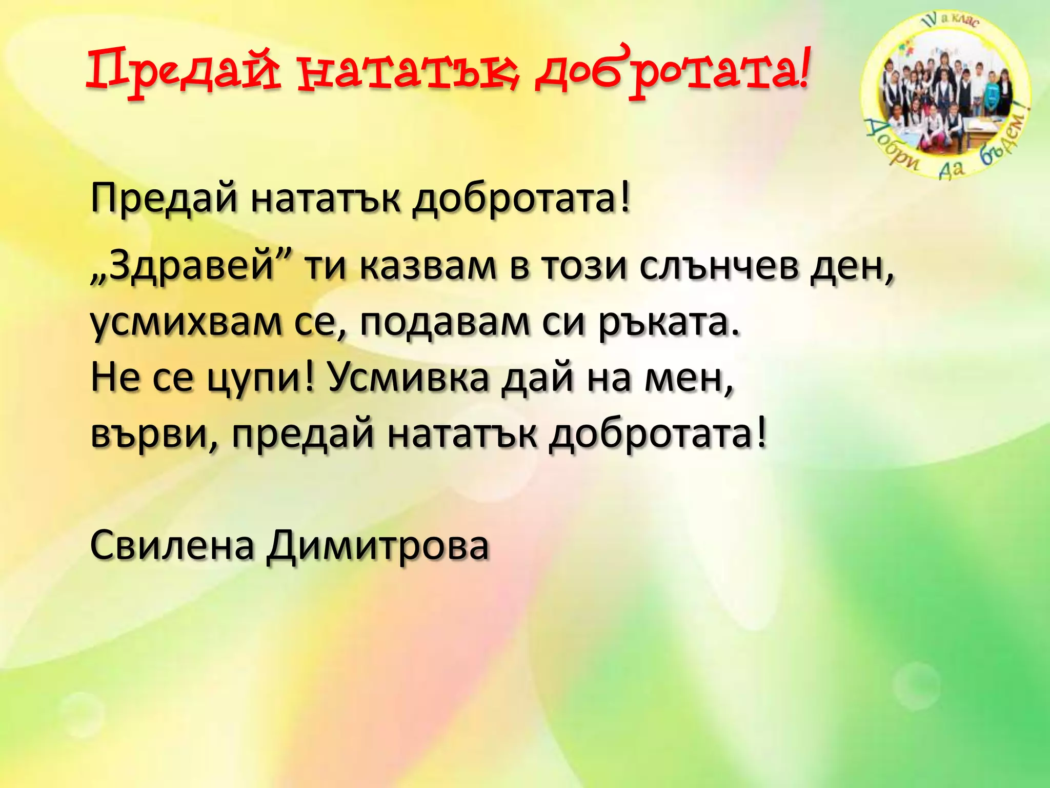 Предай нататък добротата!
Предай нататък добротата!
„Здравей” ти казвам в този слънчев ден,
усмихвам се, подавам си ръката.
Не се цупи! Усмивка дай на мен,
върви, предай нататък добротата!
Свилена Димитрова
 