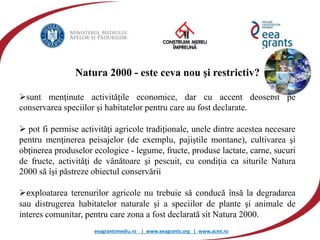 eeagrantsmediu.ro | www.eeagrants.org | www.acmi.ro
Natura 2000 - este ceva nou şi restrictiv?
sunt menţinute activităţile economice, dar cu accent deosebit pe
conservarea speciilor şi habitatelor pentru care au fost declarate.
 pot fi permise activităţi agricole tradiţionale, unele dintre acestea necesare
pentru menţinerea peisajelor (de exemplu, pajiştile montane), cultivarea şi
obţinerea produselor ecologice - legume, fructe, produse lactate, carne, sucuri
de fructe, activităţi de vânătoare şi pescuit, cu condiţia ca siturile Natura
2000 să îşi păstreze obiectul conservării
exploatarea terenurilor agricole nu trebuie să conducă însă la degradarea
sau distrugerea habitatelor naturale şi a speciilor de plante şi animale de
interes comunitar, pentru care zona a fost declarată sit Natura 2000.
 
