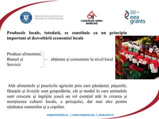 eeagrantsmediu.ro | www.eeagrants.org | www.acmi.ro
Produsele locale, totodată, se constituie ca un principiu
important al dezvoltării economiei locale
Produse alimentare,
Bunuri şi obţinute şi consumate la nivel local
Servicii
Atât alimentele şi practicile agricole prin care pământul, păşunile,
fâneţele şi livezile sunt gospodărite, cât și modul în care animalele
sunt crescute şi îngrijite joacă un rol esenţial atât în crearea şi
menţinerea culturii locale, a peisajului, dar mai ales pentru
sănătatea oamenilor şi a copiilor.
 