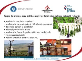 eeagrantsmediu.ro | www.eeagrants.org | www.acmi.ro
Gama de produse care pot fi considerate locale şi cu valoare naturală ridicată:
• produse lactate, brânzeturi etc.
• produse din carne de oaie şi vită: cârnaţi, pastramă.
• dulceţuri, gemuri şi compoturi
• miere şi produse din miere
• produse din fructe de padure şi ierburi medicinale
• vin şi sucuri naturale
• băuturi spirtoase: palincă, ţuică etc.
 
