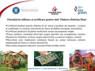 eeagrantsmediu.ro | www.eeagrants.org | www.acmi.ro
Potenţial de utilizare şi certificare pentru situl Pădurea Dobrina Huși:
Certificare produse apicole obţinute în sit: miere şi produse ale stupului, eventual
în combinație cu extracte concentrate de fructe de pădure (exemplu: porumbele)
Certificare producere de plante medicinale uscate sau preparate simple
Trasee turistice, incluzând observaţii asupra speciilor sau exemplarelor seculare
(Stejarul lui Tolontan), inclusiv asupra obiectivelor cu caracter religios, cultural
Dezvoltare artei tradiţionale româneşti bazată pe esenţe lemnoase (obiecte
tradițioanale de lemn cu valoare decorativă)
Dezvoltare programe educative asociate biodiversităţii sitului
 