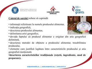 eeagrantsmediu.ro | www.eeagrants.org | www.acmi.ro
Caietul de sarcini trebuie să cuprindă:
• informaţii referitoare la numele produsului alimentar,
• indicaţia geografică,
• descrierea produsului alimentar,
• delimitarea ariei geografice,
• dovada faptului că produsul alimentar e originar din aria geografică
delimitată,
• descrierea metodei de obţinere a produsului alimentar, trasabilitatea
produsului,
• elemente care justifică legătura între caracteristicile produsului şi aria
geografică menţionată.
descrierea caracteristicilor tradiţionale (reţetă, ingrediente, mod de
preparare).
 