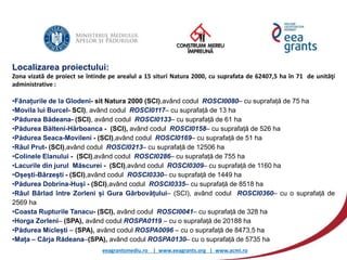 eeagrantsmediu.ro | www.eeagrants.org | www.acmi.ro
Localizarea proiectului:
Zona vizată de proiect se întinde pe arealul a 15 situri Natura 2000, cu suprafata de 62407,5 ha în 71 de unităţi
administrative :
•Fânațurile de la Glodeni- sit Natura 2000 (SCI),având codul ROSCI0080– cu suprafață de 75 ha
•Movila lui Burcel- SCI), având codul ROSCI0117– cu suprafață de 13 ha
•Pădurea Bădeana- (SCI), având codul ROSCI0133– cu suprafață de 61 ha
•Pădurea Bălteni-Hârboanca - (SCI), având codul ROSCI0158– cu suprafață de 526 ha
•Pădurea Seaca-Movileni - (SCI),având codul ROSCI0169– cu suprafață de 51 ha
•Râul Prut- (SCI),având codul ROSCI0213– cu suprafață de 12506 ha
•Colinele Elanului - (SCI),având codul ROSCI0286– cu suprafață de 755 ha
•Lacurile din jurul Măscurei - (SCI),având codul ROSCI0309– cu suprafață de 1160 ha
•Oșești-Bârzești - (SCI),având codul ROSCI0330– cu suprafață de 1449 ha
•Pădurea Dobrina-Huși - (SCI),având codul ROSCI0335– cu suprafață de 8518 ha
•Râul Bârlad între Zorleni și Gura Gârbovățului– (SCI), având codul ROSCI0360– cu o suprafață de
2569 ha
•Coasta Rupturile Tanacu- (SCI), având codul ROSCI0041– cu suprafață de 328 ha
•Horga Zorleni– (SPA), având codul ROSPA0119 – cu o suprafață de 20188 ha
•Pădurea Miclești – (SPA), având codul ROSPA0096 – cu o suprafață de 8473,5 ha
•Mața – Cârja Rădeana–(SPA), având codul ROSPA0130– cu o suprafață de 5735 ha
 