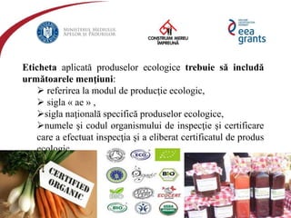 eeagrantsmediu.ro | www.eeagrants.org | www.acmi.ro
Eticheta aplicată produselor ecologice trebuie să includă
următoarele menţiuni:
 referirea la modul de producţie ecologic,
 sigla « ae » ,
sigla naţională specifică produselor ecologice,
numele şi codul organismului de inspecţie şi certificare
care a efectuat inspecţia şi a eliberat certificatul de produs
ecologic.
 