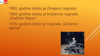 - 1960. godine dobio je Zmajevu nagradu
- 1964. godine dobio je književnu nagradu
„Vladimir Nazor”
- 1976. godine dobio je...